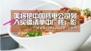 美将把中国核电公司列入实体清单中广核:影响可控|乐鱼LEYU(图3) 乐鱼体育